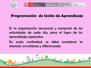 Programación de Sesión de Aprendizaje
Es la organización secuencial y temporal de las
actividades de cada día, para el logro de los
aprendizajes esperados.
En aulas multiedad, se debe considerar la
atención simultánea y diferenciada.
 
