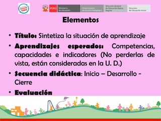 Elementos
• Título: Sintetiza la situación de aprendizaje
• Aprendizajes esperados: Competencias,
capacidades e indicadores (No perderlas de
vista, están consideradas en la U. D.)
• Secuencia didáctica: Inicio – Desarrollo -
Cierre
• Evaluación
 