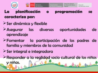 La planificación o programación se
caracteriza por:
Ser dinámica y flexible
Asegurar las diversas oportunidades de
aprendizaje
Fomentar la participación de los padres de
familia y miembros de la comunidad
Ser integral e integradora
Responder a la realidad socio cultural de los niños
y niñas.
 