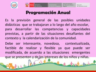 Programación Anual
Es la previsión general de las posibles unidades
didácticas que se trabajaran a lo largo del año escolar,
para desarrollar las competencias y capacidades
previstas, a partir de las situaciones desafiantes del
contexto y la calendarización de la comunidad.
Debe ser interesante, novedosa, contextualizada,
factible de realizar y flexible ya que puede ser
modificada, de acuerdo a las situaciones emergentes
que se presenten y de los intereses de los niños y niñas.
 