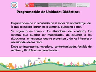 Programación de Unidades Didácticas
Organización de la secuencia de sesiones de aprendizaje, de
lo que se espera lograr en la semana, quincena o mes.
Se organiza en torno a las situaciones del contexto, las
mismas que pueden ser modificadas, de acuerdo a las
situaciones emergentes que se presenten y de los intereses y
necesidades de los niños.
Debe ser interesante, novedosa, contextualizada, factible de
realizar y flexible en su planificación.
 