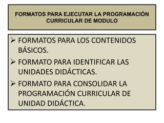 FORMATOS PARA EJECUTAR LA PROGRAMACIÓN
         CURRICULAR DE MODULO


 FORMATOS PARA LOS CONTENIDOS
  BÁSICOS.
 FORMATO PARA IDENTIFICAR LAS
  UNIDADES DIDÁCTICAS.
 FORMATO PARA CONSOLIDAR LA
  PROGRAMACIÓN CURRICULAR DE
  UNIDAD DIDÁCTICA.
 