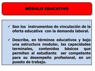 MÓDULO EDUCATIVO



 Son los instrumentos de vinculación de la
  oferta educativa con la demanda laboral.

 Describe, en términos educativos y bajo
  una estructura modular, las capacidades
  terminales, contenidos    básicos   que
  permiten al estudiante ser competente
  para su desempeño profesional, en un
  puesto de trabajo.
 