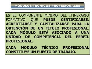 MÓDULOS TÉCNICOS PROFESIONALES


ES EL COMPONENTE MÍNIMO DEL ITINERARIO
FORMATIVO  QUE   PUEDE  CERTIFICARSE,
ACREDITARSE Y CAPITALIZARSE PARA LA
OBTENCIÓN DE UN TÍTULO PROFESIONAL.
CADA MÓDULO ESTÁ ASOCIADO A UNA
UNIDAD DE COMPETENCIA DEL PERFIL
PROFESIONAL.
CADA MODULO TÉCNICO PROFESIONAL
CONSTITUYE UN PUESTO DE TRABAJO.
 