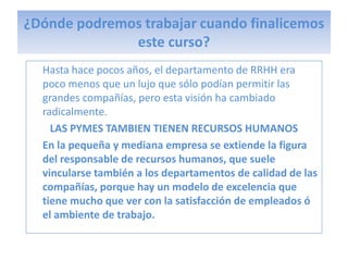 ¿Dónde podremos trabajar cuando finalicemos
              este curso?
  Hasta hace pocos años, el departamento de RRHH era
  poco menos que un lujo que sólo podían permitir las
  grandes compañías, pero esta visión ha cambiado
  radicalmente.
    LAS PYMES TAMBIEN TIENEN RECURSOS HUMANOS
  En la pequeña y mediana empresa se extiende la figura
  del responsable de recursos humanos, que suele
  vincularse también a los departamentos de calidad de las
  compañías, porque hay un modelo de excelencia que
  tiene mucho que ver con la satisfacción de empleados ó
  el ambiente de trabajo.
 