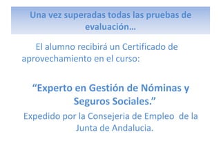 Una vez superadas todas las pruebas de
             evaluación…

   El alumno recibirá un Certificado de
aprovechamiento en el curso:


  “Experto en Gestión de Nóminas y
           Seguros Sociales.”
Expedido por la Consejeria de Empleo de la
            Junta de Andalucia.
 