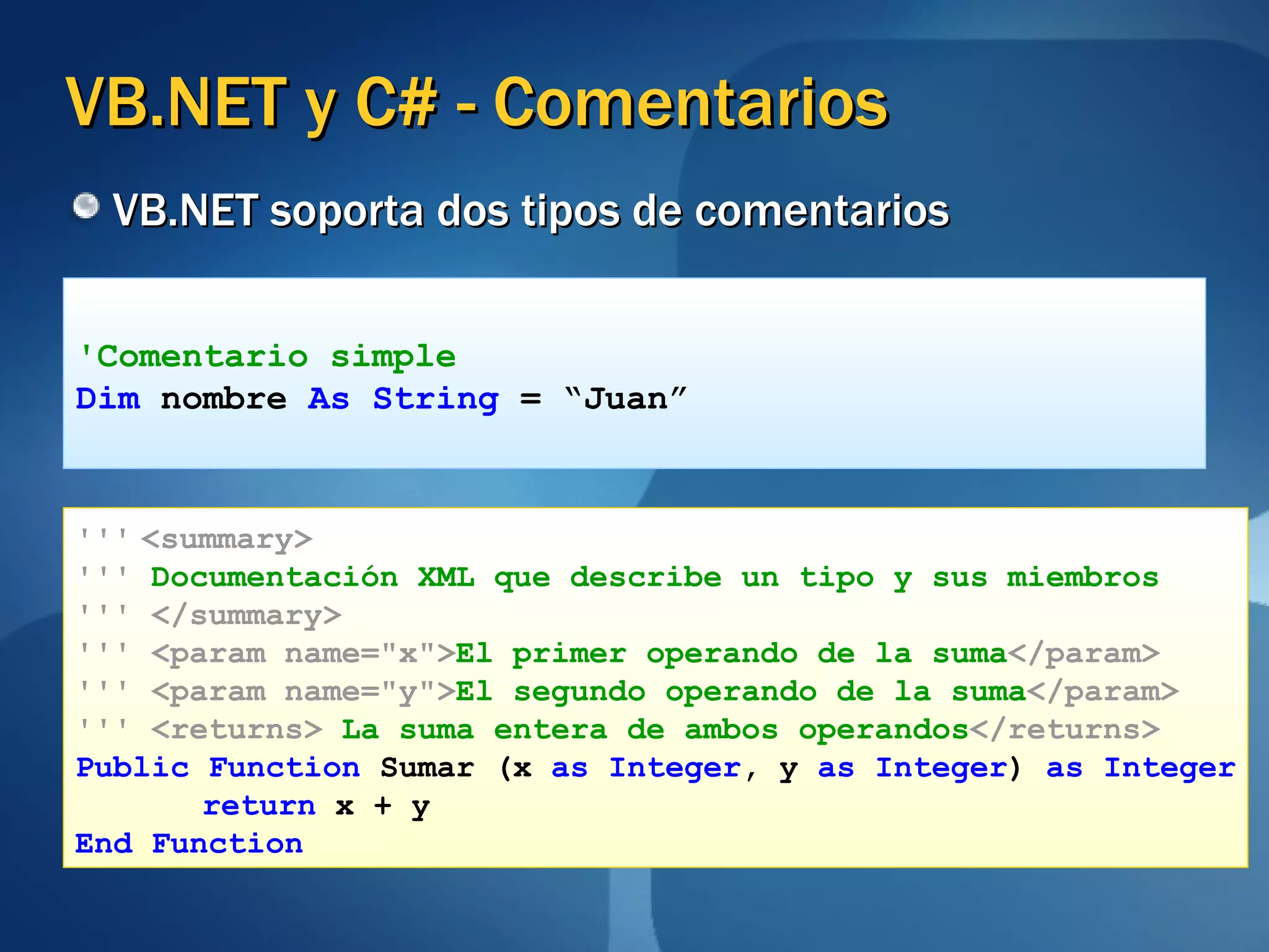 VB.NET y C# - Comentarios VB.NET soporta dos tipos de comentarios 'Comentario simple Dim  nombre  As String  = “Juan” '''   <summary> '''   Documentación XML que describe un tipo y sus miembros '''   </summary> '''   <param name="x"> El primer operando de la suma </param> '''   <param name="y"> El segundo operando de la suma </param> '''   <returns>  La   suma entera de ambos operandos </returns> Public Function  Sumar (x  as Integer , y  as Integer )  as Integer return  x + y End Function 