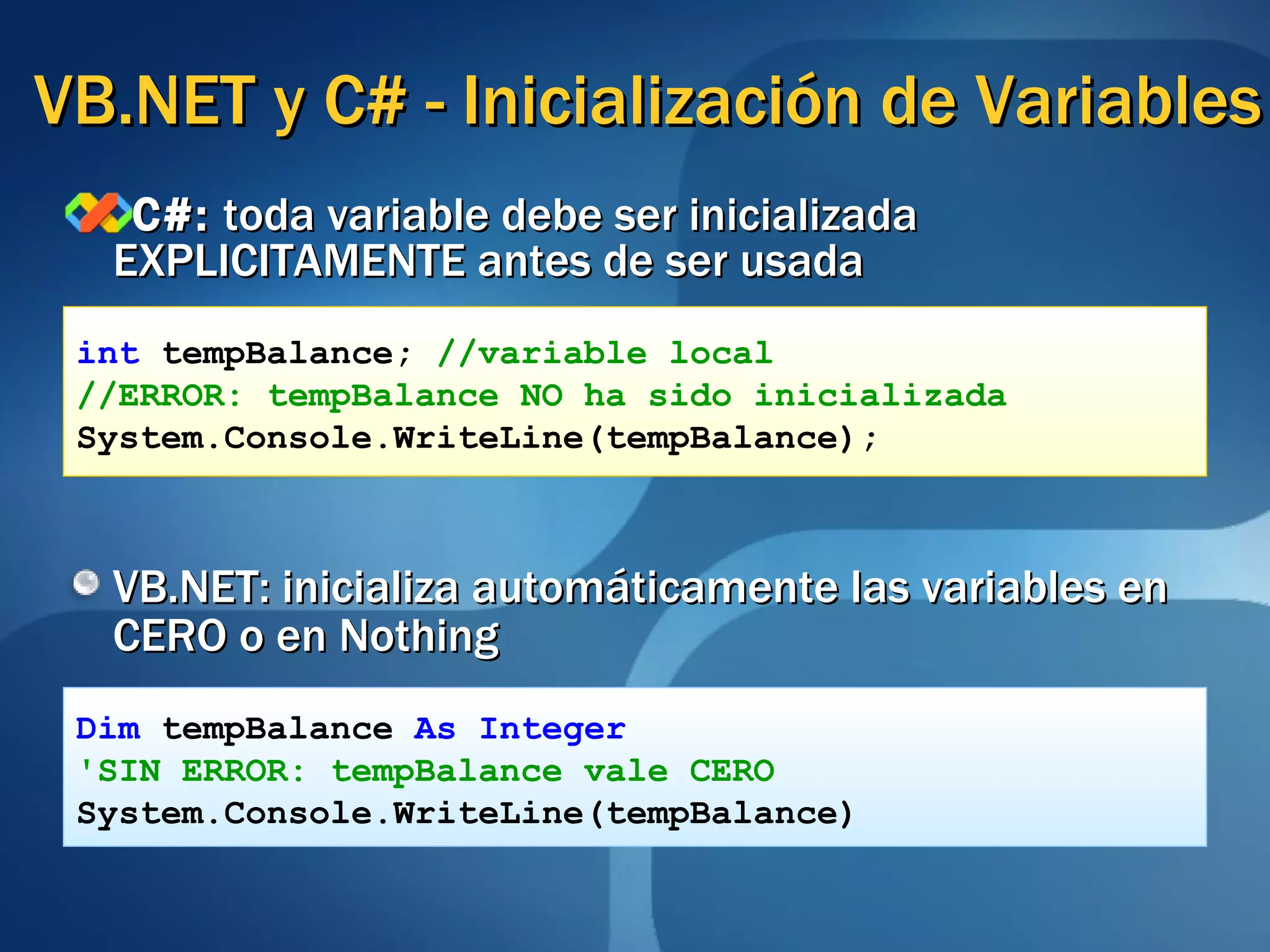 VB.NET y C# - Inicialización de Variables C#:  toda variable debe ser inicializada EXPLICITAMENTE antes de ser usada VB.NET: inicializa automáticamente las variables en CERO o en Nothing int  tempBalance;  //variable local //ERROR: tempBalance NO ha sido inicializada System.Console.WriteLine(tempBalance);  Dim   tempBalance   As Integer 'SIN ERROR: tempBalance vale CERO System.Console.WriteLine(tempBalance) 