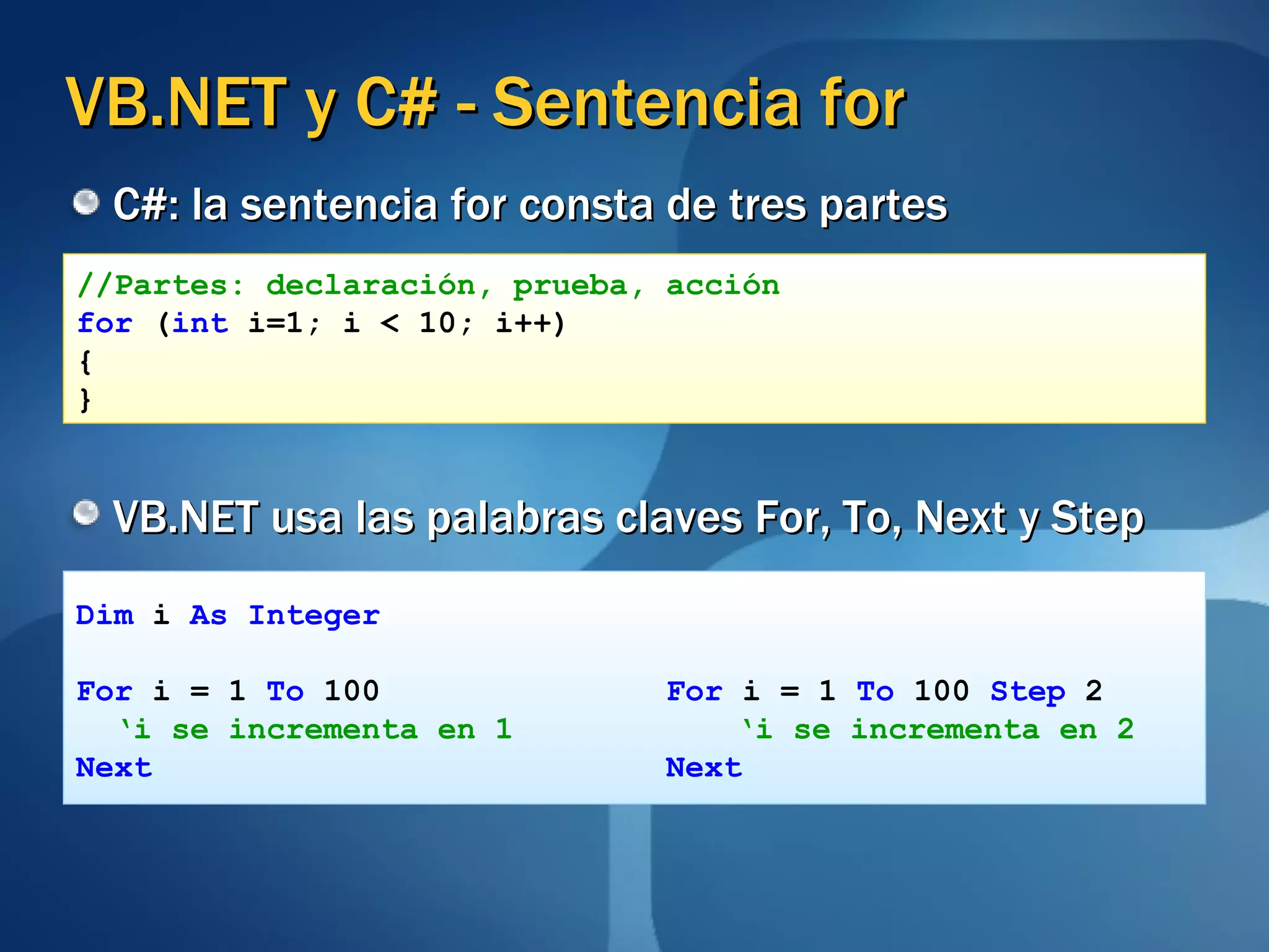 VB.NET y C# - Sentencia for C#: la sentencia for consta de tres partes VB.NET usa las palabras claves For, To, Next y Step //Partes: declaración, prueba, acción for  ( int  i=1; i < 10; i++) { } Dim  i  As Integer For  i = 1  To  100  For  i = 1  To  100  Step  2 ‘ i se incrementa en 1   ‘i se incrementa en 2 Next   Next 