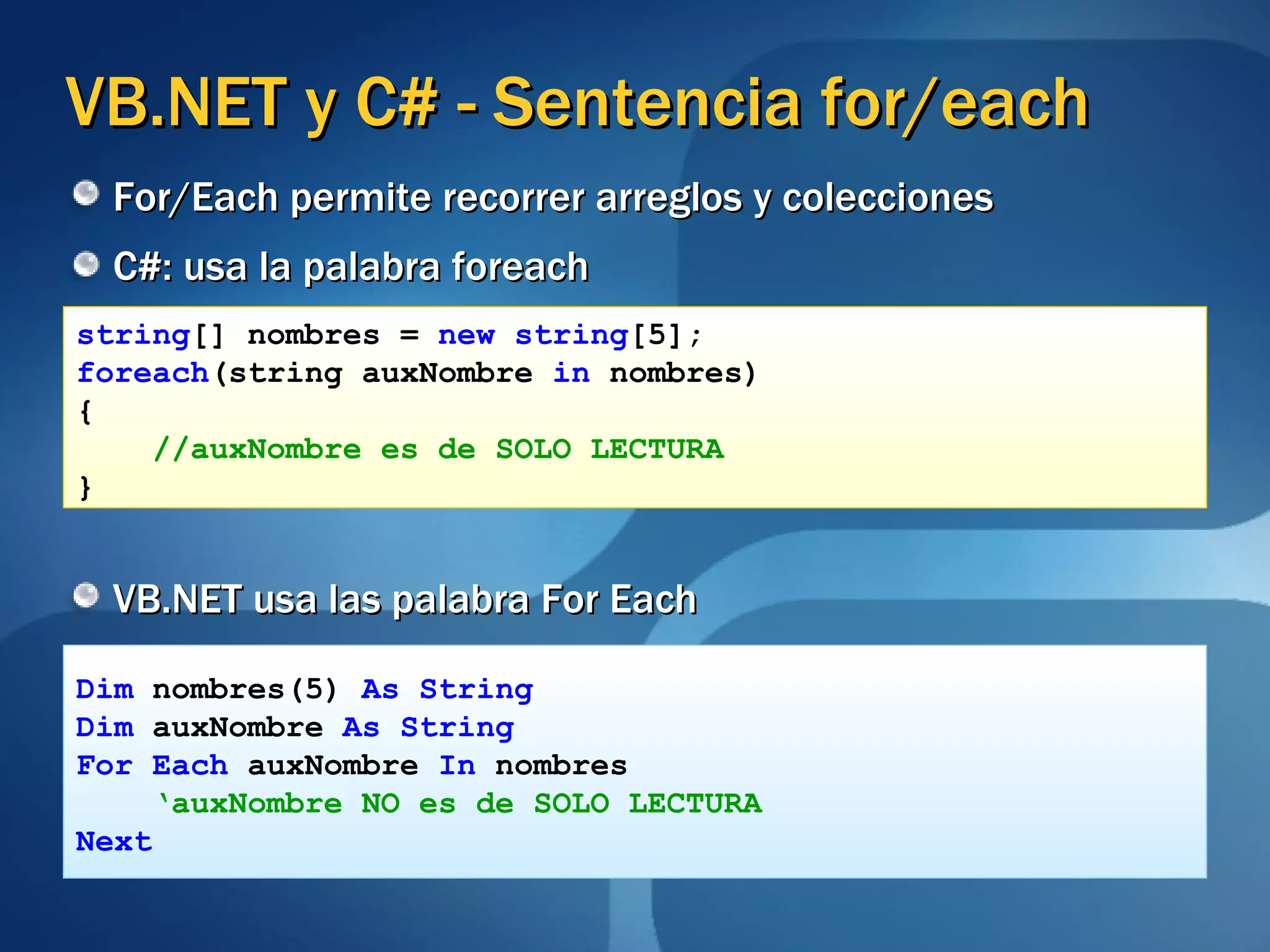 VB.NET y C# - Sentencia for/each C#: usa la palabra foreach VB.NET usa las palabra For Each string [] nombres =  new   string [5]; foreach (string auxNombre  in  nombres) { //auxNombre es de SOLO LECTURA } Dim  nombres(5)  As String Dim  auxNombre  As String For Each  auxNombre  In  nombres ‘ auxNombre NO es de SOLO LECTURA   Next For/Each permite recorrer arreglos y colecciones 