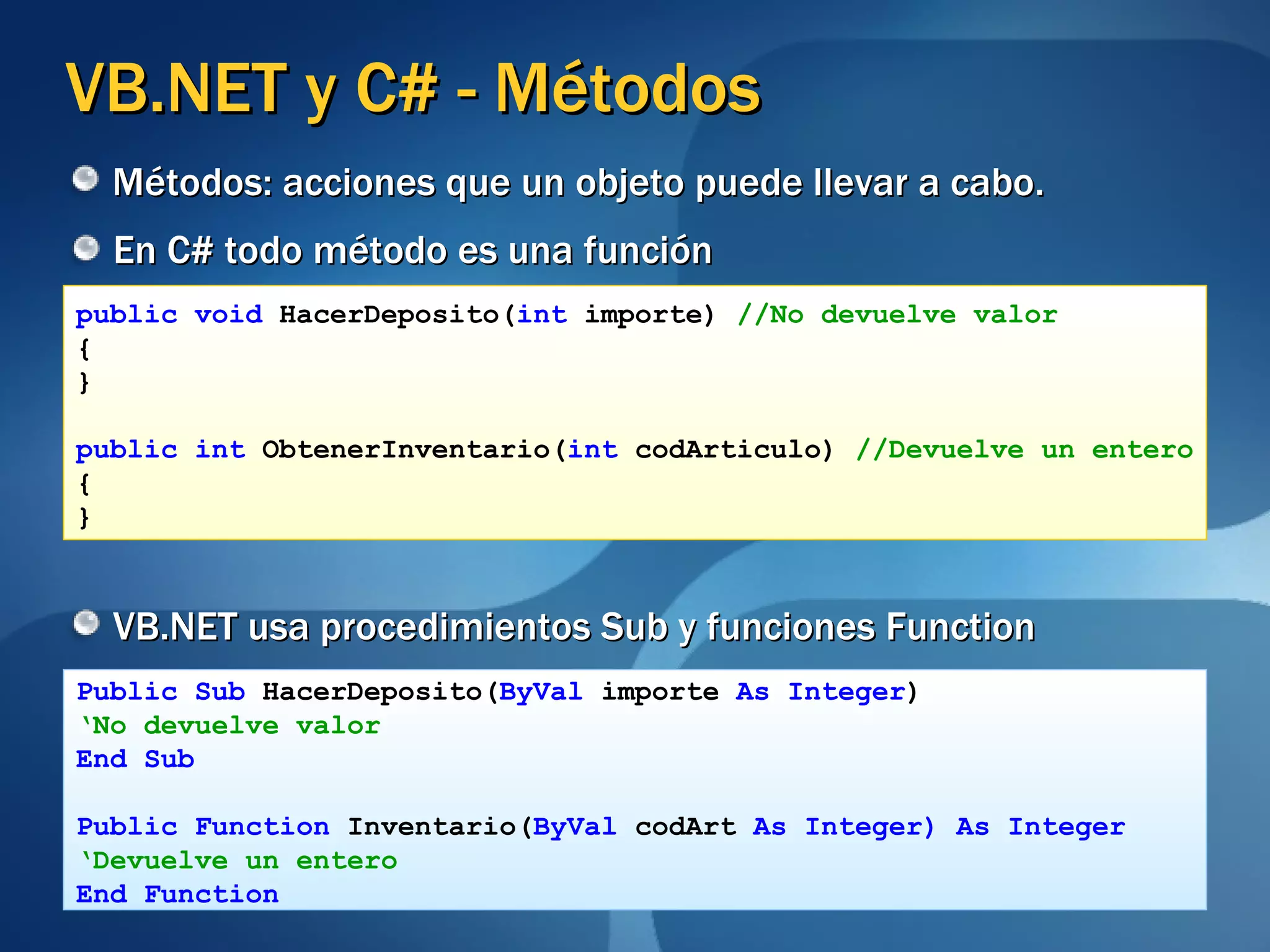 VB.NET y C# - Métodos En C# todo método es una función VB.NET usa procedimientos Sub y funciones Function public void  HacerDeposito( int  importe)  //No devuelve valor { } public int  ObtenerInventario( int  codArticulo)  //Devuelve un entero { } Public Sub  HacerDeposito( ByVal  importe  As Integer ) ‘ No devuelve valor End Sub Public Function  Inventario( ByVal  codArt  As Integer) As Integer ‘ Devuelve un entero End Function Métodos: acciones que un objeto puede llevar a cabo. 
