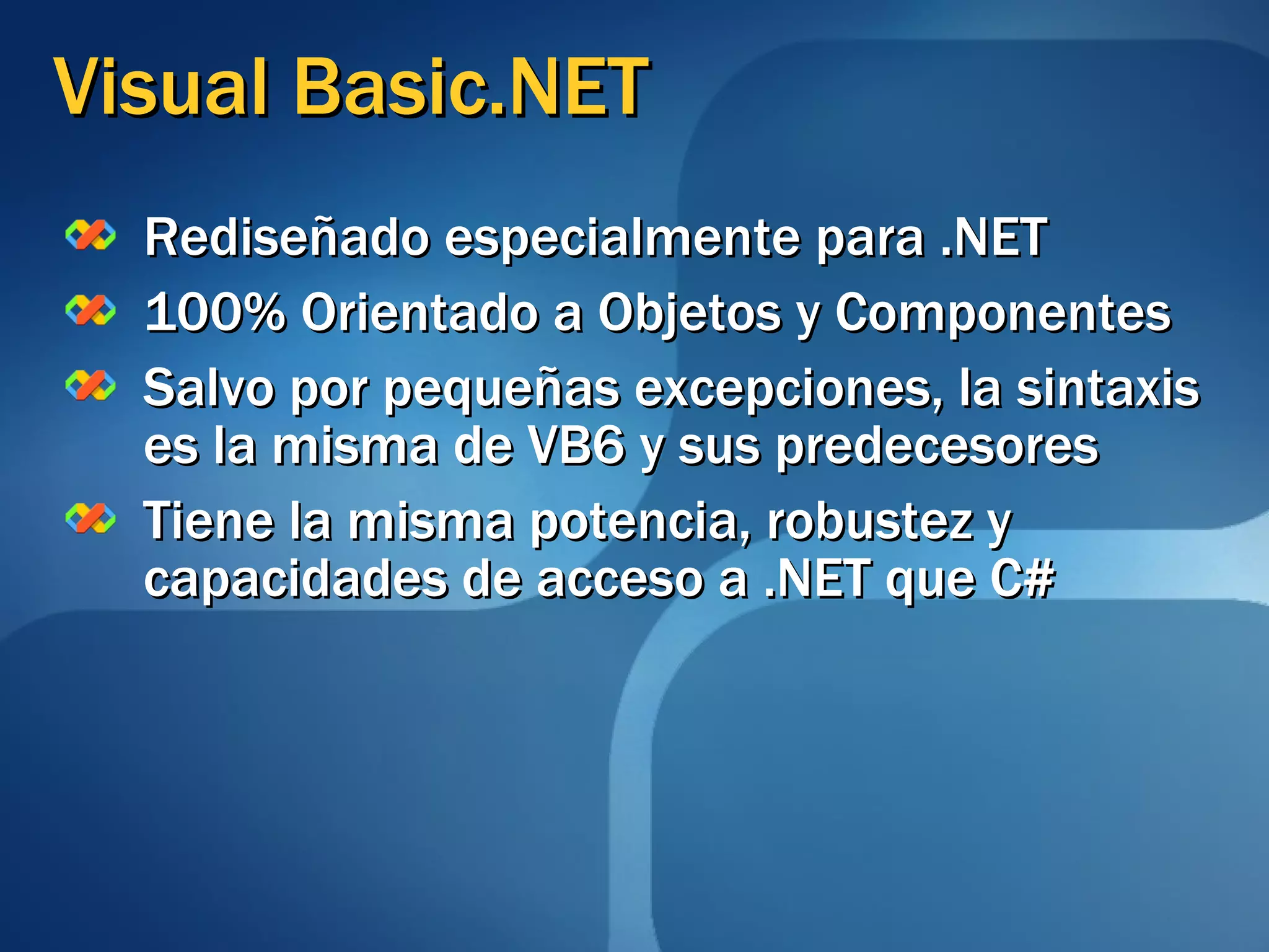Visual Basic.NET Rediseñado especialmente para .NET 100% Orientado a Objetos y Componentes Salvo por pequeñas excepciones, la sintaxis es la misma de VB6 y sus predecesores Tiene la misma potencia, robustez y capacidades de acceso a .NET que C# 