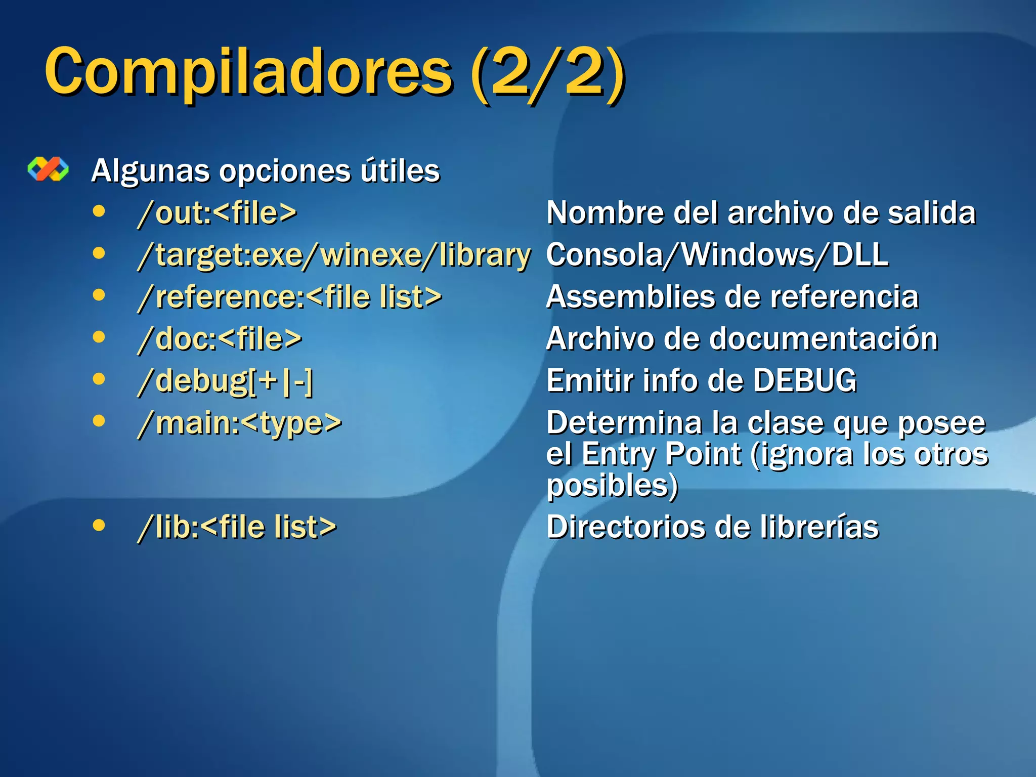Compiladores (2/2) Algunas opciones útiles /out:<file>   Nombre del archivo de salida /target:exe/winexe/library Consola/Windows/DLL /reference:<file list>   Assemblies de referencia /doc:<file>   Archivo de documentación /debug[+|-]   Emitir info de DEBUG /main:<type>   Determina la clase que posee  el Entry Point (ignora los otros  posibles) /lib:<file list>   Directorios de librerías 