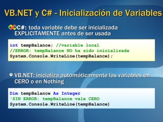 VB.NET y C# - Inicialización de Variables C#:  toda variable debe ser inicializada EXPLICITAMENTE antes de ser usada VB.NET: inicializa automáticamente las variables en CERO o en Nothing int  tempBalance;  //variable local //ERROR: tempBalance NO ha sido inicializada System.Console.WriteLine(tempBalance);  Dim   tempBalance   As Integer 'SIN ERROR: tempBalance vale CERO System.Console.WriteLine(tempBalance) 