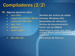 Compiladores (2/2) Algunas opciones útiles /out:<file>   Nombre del archivo de salida /target:exe/winexe/library Consola/Windows/DLL /reference:<file list>   Assemblies de referencia /doc:<file>   Archivo de documentación /debug[+|-]   Emitir info de DEBUG /main:<type>   Determina la clase que posee  el Entry Point (ignora los otros  posibles) /lib:<file list>   Directorios de librerías 