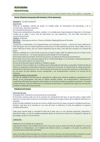 Actividades
Teoría (2,5 horas).
Teoría. Dinámica de grupos (50 minutos y 10 de descanso)
Prácticas (3,5 horas)
DINAMICA: “EL RESTAURANTE”
OBJETIVOS:
Potenciar el feedback, además de poseer un notable poder de estimulación del aprendizaje y de la
concienciación. Aprender a aprender.
Con esta dinámica buscamos:
Proporcionar antecedentes sensoriales, verbales y no verbales para el aprendizaje de integración en las etapas
iniciales de un taller o curso. Que los alumnos/as con más experiencia y de más edad transmitan sus
conocimientos al resto.
TIEMPO: 50 Minutos.
MATERIAL: 1 fotocopia por alumno. Pizarra o Girafolios (Papelográfo) para el formador.
PROCESO:
3 grupos de 5 componentes, con la siguiente base: que contengan, al menos, 1 alumno de mayor edad que el
resto del grupo, otro con mayor experiencia (incluso que con más experiencia que el de mayor edad), otro con
menor edad que el resto, otro con menor experiencia que el resto y otro del sexo contrario a la mayoría del
grupo.
Debemos realizarla en un sitio donde se goce de un espacio amplio (salón de celebraciones de un hotel, cocina
central o industrial, etc…) en el que cada grupo pueda trabajar en forma separada.
El Formador explica la actividad. Se forman los grupos y se reparten las fotocopias de la dinámica.
El Formador anuncia que cada grupo dispone de 15 minutos para llegar a una conclusión. Cada grupo dispondrá
de 10 minutos para exponer sus conclusiones.
El resto de la clase participaría mediante un Debate en grupo.
Se somete al mismo el análisis de un problema para la búsqueda de soluciones y propuestas. Posteriormente, la
solución o propuesta es presentada y expuesta al colectivo en formación. El método tiene la ventaja de permitir
aprovechar la experiencia previa y los conocimientos de los alumnos, les permite expresarse, es participativo y
es una buena vía para detectar errores conceptuales o de comportamiento comunes a la mayoría de los
individuos.
OBSERVACIONES / EVALUACIÓN:
Se trata de establecer términos para la capacidad de análisis para enfrentar problemas, apoyándose en los
demás, de los participantes. Para ello se utilizan sencillas pruebas de reconocimiento y discriminación,
usualmente enfocadas hacia aspectos relacionados con los diversos trabajos que deberán emprender. Tras estas
pruebas prácticas, el alumno debe estar en condiciones de demostrar su capacidad para seguir las instrucciones
y realizar su trabajo de manera correcta.
Desarrollo del caso
Encargarse de la Ordenación y secuenciación de una actividad.
El Formador presenta cada uno de los procesos de manipulación del caso, sin que los pasos a seguir estén
descritos ni secuenciados. El ejercicio se enriquece si además se entrega un plano de la instalación del local y sus
utensilios.
El alumno debe establecer la secuencia correcta, señalar los puntos de riesgo y proponer medidas preventivas y
distribuir cada fase de la actividad en una zona del local: en definitiva, se trata de establecer el esquema
completo del proceso.
Cada grupo expone luego su actividad al resto de la clase, que a su vez, participa aportando, mejorando o
desechando ideas, ya que las medidas propuestas deben de tomarse de acuerdo con la legislación vigente (lo
que obliga y ayuda a su conocimiento).
VARIACIÓN:
Realización de actividades de manipulación.
Lógicamente requiere más infraestructura (la de una cocina), pues en esencia se trata de reproducir en vivo las
actividades de manipulación, con el objetivo de detectar errores y corregirlos o de poner en práctica los
comportamientos adecuados aprendidos.
Cada uno de ellos estará tutorizado por, al menos, uno de los alumnos más experimentados, teniendo en cuenta
el orden de experiencia por un lado, y el nivel de conocimiento basado en educación formal por otro.
La teoría se apoya en el manual facilitado al alumno; pero se explica mediante videos, fotos, gráficos e infografías.
 