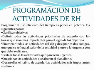 PROGRAMACION DE
        ACTIVIDADES DE RH
Programar el uso eficiente del tiempo es poner en práctica los
siguientes pasos:
•Clarificar objetivos.
•Definir todas las actividades prioritarias de acuerdo con las
tareas que sean más importantes para el logro de los objetivos.
•Enumerar todas las actividades del día y designarles dos códigos,
uno que se refiera al valor de la actividad y otro a la urgencia con
que debe realizarse.
•Evaluar todas las actividades que parezcan urgentes.
•Cuestionar las actividades que alteren el plan diario.
•Desarrollar el hábito de atender las actividades más importantes
y valiosas.
 