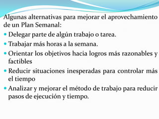 Algunas alternativas para mejorar el aprovechamiento
de un Plan Semanal:
 Delegar parte de algún trabajo o tarea.
 Trabajar más horas a la semana.
 Orientar los objetivos hacia logros más razonables y
  factibles
 Reducir situaciones inesperadas para controlar más
  el tiempo
 Analizar y mejorar el método de trabajo para reducir
  pasos de ejecución y tiempo.
 