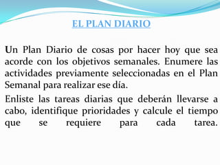 EL PLAN DIARIO

Un Plan Diario de cosas por hacer hoy que sea
acorde con los objetivos semanales. Enumere las
actividades previamente seleccionadas en el Plan
Semanal para realizar ese día.
Enliste las tareas diarias que deberán llevarse a
cabo, identifique prioridades y calcule el tiempo
que     se     requiere     para   cada      tarea.
 