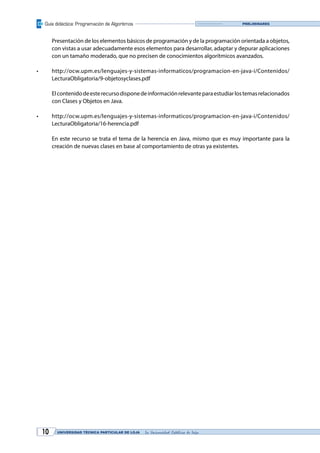 Guía didáctica: Programación de Algoritmos
UNIVERSIDAD TÉCNICA PARTICULAR DE LOJA La Universidad Católica de Loja10
Preliminares
	 Presentación de los elementos básicos de programación y de la programación orientada a objetos,
con vistas a usar adecuadamente esos elementos para desarrollar, adaptar y depurar aplicaciones
con un tamaño moderado, que no precisen de conocimientos algorítmicos avanzados.
•	 http://ocw.upm.es/lenguajes-y-sistemas-informaticos/programacion-en-java-i/Contenidos/
LecturaObligatoria/9-objetosyclases.pdf
	 Elcontenidodeesterecursodisponedeinformaciónrelevanteparaestudiarlostemasrelacionados
con Clases y Objetos en Java.
•	 http://ocw.upm.es/lenguajes-y-sistemas-informaticos/programacion-en-java-i/Contenidos/
LecturaObligatoria/16-herencia.pdf
	 En este recurso se trata el tema de la herencia en Java, mismo que es muy importante para la
creación de nuevas clases en base al comportamiento de otras ya existentes.
 