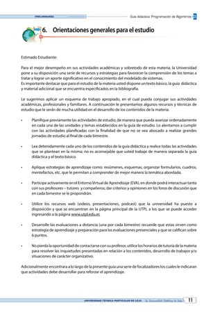 UNIVERSIDAD TÉCNICA PARTICULAR DE LOJA La Universidad Católica de Loja 11
Guía didáctica: Programación de AlgoritmosPreliminares
6.	 Orientacionesgeneralesparaelestudio
Estimado Estudiante:
Para el mejor desempeño en sus actividades académicas y sobretodo de esta materia, la Universidad
pone a su disposición una serie de recursos y estrategias para favorecer la comprensión de los temas a
tratar y lograr un aporte significativo en el conocimiento del modelado de sistemas.
Es importante destacar que para el estudio de la materia usted dispone un texto básico, la guía didáctica
y material adicional que se encuentra especificados en la bibliografía.
Le sugerimos aplicar un esquema de trabajo apropiado, en el cual pueda conjugar sus actividades
académicas, profesionales y familiares. A continuación le presentamos algunos recursos y técnicas de
estudio que le serán de mucha utilidad en el desarrollo de los contenidos de la materia:
•	 Planifique previamente las actividades de estudio, de manera que pueda avanzar ordenadamente
en cada una de las unidades y temas establecidos en la guía de estudio. Lo alentamos a cumplir
con las actividades planificadas con la finalidad de que no se vea abocado a realizar grandes
jornadas de estudio al final de cada bimestre.
•	 Lea detenidamente cada uno de los contenidos de la guía didáctica y realice todas las actividades
que se plantean en la misma; no es aconsejable que usted trabaje de manera separada la guía
didáctica y el texto básico.
•	 Aplique estrategias de aprendizaje como: resúmenes, esquemas, organizar formularios, cuadros,
mentefactos, etc. que le permitan a comprender de mejor manera la temática abordada.
•	 Participe activamente en el EntornoVirtual de Aprendizaje (EVA), en donde podrá interactuar tanto
con sus profesores – tutores y compañeros; dar criterios y opiniones en los foros de discusión que
en cada bimestre se le propondrán.
•	 Utilice los recursos web (videos, presentaciones, podcast) que la universidad ha puesto a
disposición y que se encuentran en la página principal de la UTPL a los que se puede acceder
ingresando a la página www.utpl.edu.ec
•	 Desarrolle las evaluaciones a distancia (una por cada bimestre) recuerde que estas sirven como
estrategia de aprendizaje y preparación para las evaluaciones presenciales y que se califican sobre
6 puntos.
•	 Nopierdalaoportunidaddecontactarseconsuprofesor,utiliceloshorariosdetutoríadelamateria
para resolver las inquietudes presentadas en relación a los contenidos, desarrollo de trabajos y/o
situaciones de carácter organizativo.
Adicionalmente encontrara a lo largo de la presente guía una serie de focalizadores los cuales le indicaran
que actividades debe desarrollar para reforzar el aprendizaje.
 
