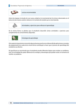 Guía didáctica: Programación de Algoritmos
UNIVERSIDAD TÉCNICA PARTICULAR DE LOJA La Universidad Católica de Loja12
Preliminares
Lectura recomendada
Antes de empezar el estudio de una nueva unidad se le recomienda leer los temas relacionados en el
texto, de esta manera usted se ubicara en el contexto de estudio que se esta tratando.
Actividades y ejercicios para reforzar el aprendizaje
De la misma forma se plantea que el estudiante desarrolle ciertas actividades o ejercicios para
complementar los conocimientos adquiridos.
Estrategia de aprendizaje
Otroaspectoimportanteestransmitiralgunasbuenaspracticaseneldesarrollodeaplicacionesyconsejos
de programación las cuales de la misma forma contribuyen a hacer que el proceso de aprendizaje del
estudiante sea efectivo.
De igual forma se recomienda que el estudiante pruebe diferentes lógicas para resolver un problema,
esto con la finalidad de poder diferenciar las ventajas y desventajas que pueden existir al momento de
resolver un problema.
 