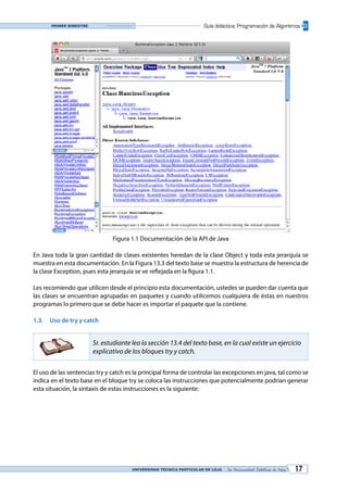 UNIVERSIDAD TÉCNICA PARTICULAR DE LOJA La Universidad Católica de Loja 17
Guía didáctica: Programación de AlgoritmosPrimer bimestre
Figura 1.1 Documentación de la API de Java
En Java toda la gran cantidad de clases existentes heredan de la clase Object y toda esta jerarquía se
muestra en esta documentación. En la Figura 13.3 del texto base se muestra la estructura de herencia de
la clase Exception, pues esta jerarquía se ve reflejada en la figura 1.1.
Les recomiendo que utilicen desde el principio esta documentación, ustedes se pueden dar cuenta que
las clases se encuentran agrupadas en paquetes y cuando utilicemos cualquiera de éstas en nuestros
programas lo primero que se debe hacer es importar el paquete que la contiene.
1.3.	 Uso de try y catch
Sr. estudiante lea la sección 13.4 del texto base, en la cual existe un ejercicio
explicativo de los bloques try y catch.
El uso de las sentencias try y catch es la principal forma de controlar las excepciones en java, tal como se
indica en el texto base en el bloque try se coloca las instrucciones que potencialmente podrían generar
esta situación, la sintaxis de estas instrucciones es la siguiente:
 