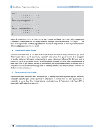 Guía didáctica: Programación de Algoritmos
UNIVERSIDAD TÉCNICA PARTICULAR DE LOJA La Universidad Católica de Loja18
Primer bimestre
try {
	 . . . . . . . . . . . .
	 . . . . . . . . . . . .
}
catch(TipoException1 e1) {
	 . . . . . . . . . . . .
	 . . . . . . . . . . . .
}
catch(TipoException2 e2) {
	 . . . . . . . . . . . .
	 . . . . . . . . . . . .
}
Luego de una instrucción try se debe colocar por lo menos un bloque catch cuyo código se ejecuta si
y solamente si se ha generado una excepcionen en el bloque try correspondiente. En la Figura 13.2 del
texto base se podrá dar cuenta que puede existir mas de un bloque catch, es decir se pueden gestionar
diferentes tipos de excepciones a la vez.
1.4.	 Uso de la instrucción throws
A continuación revisemos el uso de la instrucción “throws” misma que sirve para declarar que en un
determinado método puede ocurrir una excepción, esto quiere decir que el control de la excepción
se la debe realizar en la línea de código que llama a este método, en la Figura 13.2 del texto base se
muestra el uso de la instrucción “throws” en el método denominado “cociente”, algo importante que se
debe mencionar es que si en un método se declara una o mas excepciones con esta instrucción pues es
obligatorio utilizar las instrucciones try y catch en la línea que llama a este método, en caso contrario nos
dará un error de compilación.
1.5.	 Generar excepciones propias
Dependiendo de la naturaleza de la aplicación que se este desarrollando se puede requerir lanzar una
excepción especifica para un caso puntual, en estos casos es posible crear una clase que describa la
excepción, la nueva clase debe heredar directa o indirectamente de “Exception”, en la Figura 17.4 se
presenta la codificación de un ejemplo.
 