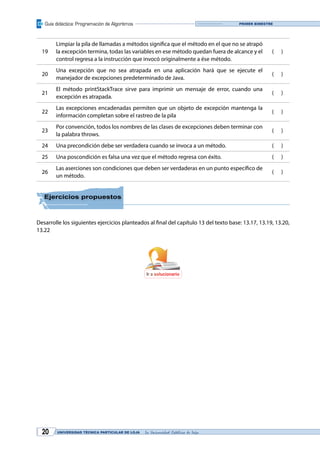 Guía didáctica: Programación de Algoritmos
UNIVERSIDAD TÉCNICA PARTICULAR DE LOJA La Universidad Católica de Loja20
Primer bimestre
19
Limpiar la pila de llamadas a métodos significa que el método en el que no se atrapó
la excepción termina, todas las variables en ese método quedan fuera de alcance y el
control regresa a la instrucción que invocó originalmente a ése método.
( )
20
Una excepción que no sea atrapada en una aplicación hará que se ejecute el
manejador de excepciones predeterminado de Java.
( )
21
El método printStackTrace sirve para imprimir un mensaje de error, cuando una
excepción es atrapada.
( )
22
Las excepciones encadenadas permiten que un objeto de excepción mantenga la
información completan sobre el rastreo de la pila
( )
23
Por convención, todos los nombres de las clases de excepciones deben terminar con
la palabra throws.
( )
24 Una precondición debe ser verdadera cuando se invoca a un método. ( )
25 Una poscondición es falsa una vez que el método regresa con éxito. ( )
26
Las aserciones son condiciones que deben ser verdaderas en un punto específico de
un método.
( )
Ejercicios propuestos
Desarrolle los siguientes ejercicios planteados al final del capítulo 13 del texto base: 13.17, 13.19, 13.20,
13.22
Ir a solucionario
 