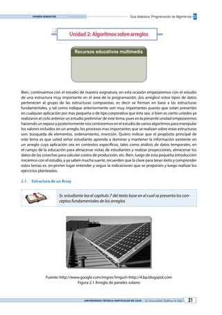 UNIVERSIDAD TÉCNICA PARTICULAR DE LOJA La Universidad Católica de Loja 21
Guía didáctica: Programación de AlgoritmosPrimer bimestre
Unidad 2: Algoritmossobrearreglos
Recursos educativos multimedia
Bien, continuemos con el estudio de nuestra asignatura, en esta ocasión empezaremos con el estudio
de una estructura muy importante en el área de la programación, ¡los arreglos! estos tipos de datos
pertenecen al grupo de las estructuras compuestas, es decir se forman en base a las estructuras
fundamentales, y tal como indique anteriormente son muy importantes puesto que están presentes
en cualquier aplicación por mas pequeña o de tipo corporativa que ésta sea, si bien es cierto ustedes ya
realizaron el ciclo anterior un estudio preliminar de este tema, pues en la presente unidad empezaremos
haciendo un repaso y posteriormente nos centraremos en el estudio de varios algoritmos para manipular
los valores incluidos en un arreglo, los procesos mas importantes que se realizan sobre estas estructuras
son: búsqueda de elementos, ordenamiento, inserción. Quiero indicar que el propósito principal de
este tema es que usted señor estudiante aprenda a dominar y mantener la información existente en
un arreglo cuya aplicación sea en contextos específicos, tales como análisis de datos temporales, en
el campo de la educación para almacenar notas de estudiantes y realizar proyecciones, almacenar los
datos de las cosechas para calcular costos de producción, etc. Bien, luego de esta pequeña introducción
iniciemos con el estudio, y ya saben mucha suerte, recuerden que la clave para tener éxito y comprender
estos temas es: en primer lugar entender y seguir la indicaciones que se proponen y luego realizar los
ejercicios planteados.
2.1.	 Estructura de un Array
Sr. estudiante lea el capítulo 7 del texto base en el cual se presenta los con-
ceptos fundamentales de los arreglos
Fuente: http://www.google.com/imgres?imgurl=http://4.bp.blogspot.com
Figura 2.1 Arreglo de paneles solares
q
Videoconferencia Diapositivas
 