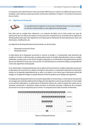 UNIVERSIDAD TÉCNICA PARTICULAR DE LOJA La Universidad Católica de Loja 23
Guía didáctica: Programación de AlgoritmosPrimer bimestre
en esta parte, pero obviamente en este caso existen diferencias en cuanto a la codificación para recorrer,
inicializar, crear matrices; puesto que ahora se tiene dos subíndices, la Figura 7.16 muestra la estructura
de una matriz.
2.2.	 Algoritmos de búsqueda
Sr. estudiante lea el capítulo 16, la sección 2 del texto base en el cual se explica
las técnicas relacionadas con los algoritmos de búsqueda
Esta claro que un arreglo hace referencia a un conjunto de datos, por lo tanto existe una seria de
operaciones que son típicas de realizar en esta estructura, empecemos con el estudio de los algoritmos
de búsqueda puesto que estos algoritmos son la base para la realización de otras operaciones como son
eliminación, modificación, etc.
Los algoritmos de búsqueda básicamente pueden ser de dos tipos:
•	 Búsqueda secuencial o lineal
•	 Búsqueda binaria
La idea básica de la búsqueda secuencial es recorrer el arreglo e ir comparando cada elemento del
arreglo con la clave o valor buscado, se puede aplicar tanto en arreglos desordenados como en arreglos
ordenados, aunque para el caso de los arreglos ordenados se recomienda la búsqueda binaria puesto
que es mas eficiente en este caso, en la sección 16.2 del texto base se muestra el código correspondiente
a estos dos algoritmos de búsqueda.
En lo relacionado a la búsqueda binaria esta se aplica exclusivamente en arreglos ordenados puesto que
la idea básica de esta técnica es dividir el arreglo en dos partes e ir ubicando el elemento en la primera
mitad o en la segunda, dependiendo de su valor, si es mayor o si es menor que el elemento central del
arreglo, en la siguiente imagen se puede observar de forma grafica como trabaja este algoritmo.
El código para la búsqueda binaria se encuentra disponible en el texto base, a continuación les presento
una imagen para entender gráficamente la lógica de este algoritmo; veamos que los datos en este arreglo
se encuentran ordenados y se pide buscar el elemento número 44, usted se puede dar cuenta que se
necesitan únicamente 5 iteraciones hasta encontrar el elemento buscado a diferencia de la busque
secuencial en al cual se requerirían por lo menos 14 comparaciones hasta encontrar el elemento.
Figura 2.2 Búsqueda binaria
 