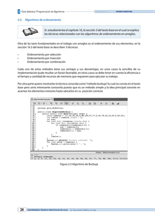 Guía didáctica: Programación de Algoritmos
UNIVERSIDAD TÉCNICA PARTICULAR DE LOJA La Universidad Católica de Loja24
Primer bimestre
2.3.	 Algoritmos de ordenamiento
Sr. estudiante lea el capítulo 16, la sección 3 del texto base en el cual se explica
las técnicas relacionadas con los algoritmos de ordenamiento en arreglos.
Otra de las tares fundamentales en el trabajo con arreglos es el ordenamiento de sus elementos, en la
sección 16.3 del texto base se describen 3 técnicas:
•	 Ordenamiento por selección
•	 Ordenamiento por inserción
•	 Ordenamiento por combinación
Cada uno de estos métodos tiene sus ventajas y sus desventajas, en unos casos la sencillez de su
implementación pude resultar un factor favorable, en otros casos se debe tener en cuenta la eficiencia o
el tiempo y cantidad de recursos de memoria que requieren para ejecutar su trabajo.
Por otra parte quiero mostrarles la técnica conocida como“método burbuja”la cual no consta en el texto
base pero seria interesante conocerla puesto que es un método simple y la idea principal consiste en
acarrear los elementos menores hasta ubicarlos en su posición correcta
Figura 2.3 Algoritmo de Burbuja
 