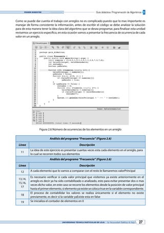 UNIVERSIDAD TÉCNICA PARTICULAR DE LOJA La Universidad Católica de Loja 27
Guía didáctica: Programación de AlgoritmosPrimer bimestre
Como se puede dar cuenta el trabajo con arreglos no es complicado puesto que lo mas importante es
manejar de forma consistente la información, antes de escribir el código se debe analizar la solución
para de esta manera tener la idea clara del algoritmo que se desea programar, para finalizar esta unidad
revisemos un ejercicio específico, en esta ocasión vamos a presentar la frecuencia de ocurrencia de cada
valor en un arreglo.
Figura 2.6 Número de ocurrencias de los elementos en un arreglo
Análisis del programa “Frecuencia” (Figura 2.6)
Línea Descripción
11
La idea de este ejercicio es presentar cuantas veces esta cada elemento en el arreglo, para
lo cual se recorren todos sus elementos
Análisis del programa “Frecuencia” (Figura 2.6)
Línea Descripción
12 A cada elemento que lo vamos a comparar con el resto le llamaremos valorPrincipal
13,14,
15,16,
17
Es necesario verificar si cada valor principal que visitemos ya existe anteriormente en el
arreglo es decir ya ha sido contabilizado o analizado, esto para evitar presentar dos o mas
veces dicho valor, en este caso se recorre los elementos desde la posición de valor principal
hastaelprimerelemento,sielementoyaexistesecolocatrueenlavariablecorrespondiente.
18
El proceso de contabilidar los valores se realiza únicamente si el elemento no existe
previamente, es decir si la variable yaExiste esta en false
19 Se inicializa el contador de elementos en 0
 