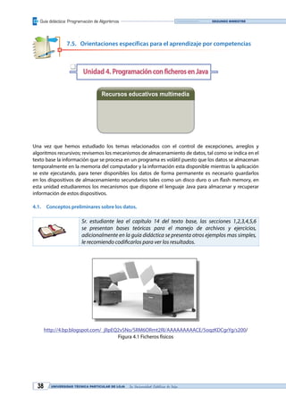 Guía didáctica: Programación de Algoritmos
UNIVERSIDAD TÉCNICA PARTICULAR DE LOJA La Universidad Católica de Loja38
Segundo bimestre
7.5.	 Orientaciones específicas para el aprendizaje por competencias
Unidad 4. ProgramaciónconficherosenJava
Recursos educativos multimedia
Una vez que hemos estudiado los temas relacionados con el control de excepciones, arreglos y
algoritmos recursivos; revisemos los mecanismos de almacenamiento de datos, tal como se indica en el
texto base la información que se procesa en un programa es volátil puesto que los datos se almacenan
temporalmente en la memoria del computador y la información esta disponible mientras la aplicación
se este ejecutando, para tener disponibles los datos de forma permanente es necesario guardarlos
en los dispositivos de almacenamiento secundarios tales como un disco duro o un flash memory, en
esta unidad estudiaremos los mecanismos que dispone el lenguaje Java para almacenar y recuperar
información de estos dispositivos.
4.1.	 Conceptos preliminares sobre los datos.
Sr. estudiante lea el capítulo 14 del texto base, las secciones 1,2,3,4,5,6
se presentan bases teóricas para el manejo de archivos y ejercicios,
adicionalmente en la guía didáctica se presenta otros ejemplos mas simples,
le recomiendo codificarlos para ver los resultados.
http://4.bp.blogspot.com/_jlIpEQ2vSNo/SRM6ORmt2RI/AAAAAAAAACE/5oqzKDCgrYg/s200/
Figura 4.1 Ficheros físicos
q
Videoconferencia Diapositivas
 