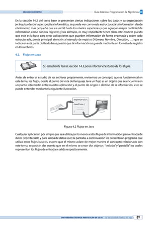 UNIVERSIDAD TÉCNICA PARTICULAR DE LOJA La Universidad Católica de Loja 39
Guía didáctica: Programación de AlgoritmosSegundo bimestre
En la sección 14.2 del texto base se presentan ciertas indicaciones sobre los datos y su organización
jerárquica desde la perspectiva informática, se puede ver como esta estructurada la información desde
el elemento mas pequeño que es un bit hasta los niveles superiores y que agrupan mayor cantidad de
información como son los registros y los archivos, es muy importante tener claro este modelo puesto
que este es la base para crear aplicaciones que guarden información de forma ordenada y sobre todo
estructurada, preste principal atención al ejemplo de registro (Número, Nombre, Dirección, …) que se
indica en esta parte del texto base puesto que la información se guarda mediante un formato de registro
en los archivos.
4.2.	 Flujos en Java
Sr. estudiante lea la sección 14.3 para reforzar el estudio de los flujos.
Antes de entrar al estudio de los archivos propiamente, revisemos un concepto que es fundamental en
este tema; los flujos, desde el punto de vista del lenguaje Java un flujo es un objeto que se encuentra en
un punto intermedio entre nuestra aplicación y el punto de origen o destino de la información, esto se
puede entender mediante la siguiente ilustración.
Figura 4.2 Flujos en Java
Cualquier aplicación por simple que sea utiliza por lo menos estos flujos de información: para entrada de
datos (in) el teclado y para salida de datos (out) la pantalla, a continuación les presento un programa que
utiliza estos flujos básicos, espero que el mismo aclare de mejor manera el concepto relacionado con
este tema, se podrán dar cuenta que en el mismo se crean dos objetos: “teclado” y “pantalla” los cuales
representan los flujos de entrada y salida respectivamente.
 