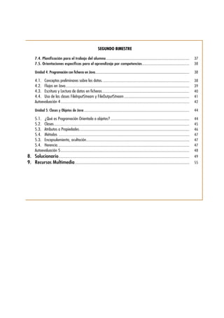 SEGUNDO BIMESTRE
7.4.	Planificación para el trabajo del alumno.........................................................................................	37
7.5.	Orientaciones específicas para el aprendizaje por competencias...................................................	38
Unidad 4. Programación con ficheros en Java...............................................................................................................	38
4.1.	 Conceptos preliminares sobre los datos.............................................................................................	38
4.2.	 Flujos en Java...................................................................................................................................	39
4.3.	 Escritura y Lectura de datos en ficheros.............................................................................................	40
4.4.	 Uso de las clases FileInputStream y FileOutputStream......................................................................	41
Autoevaluación 4.........................................................................................................................................	42
Unidad 5: Clases y Objetos de Java................................................................................................................	44
5.1.	 ¿Qué es Programación Orientada a objetos?....................................................................................	44
5.2.	Clases................................................................................................................................................	45
5.3.	 Atributos o Propiedades.....................................................................................................................	46
5.4.	Métodos ...........................................................................................................................................	47
5.3.	 Encapsulamiento, ocultación..............................................................................................................	47
5.4.	Herencia............................................................................................................................................	47
Autoevaluación 5.........................................................................................................................................	48
8.	Solucionario...........................................................................................................................................	49
9.	 Recursos Multimedia..........................................................................................................................	55
 