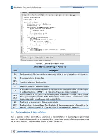 Guía didáctica: Programación de Algoritmos
UNIVERSIDAD TÉCNICA PARTICULAR DE LOJA La Universidad Católica de Loja40
Segundo bimestre
Figura 4.3 Demostración de los flujos
Análisis del programa “Flujos” (Figura 4.2)
Línea Descripción
7,8 Declaramosdosobjetoscomoflujosdeentradaysalida,tecladoypantallarespectivamente.
12 Creamos un objeto de esta clase
13,14,
15,16
Se realiza la llamada al método leer
17 Se realiza la llamada al método escribir
20
El método leer declara explícitamente que puede ocurrir un error del tipo IOException, por
lo tanto en las líneas 13,14,15 y 16 es necesario atrapar este tipo de Excepción
13,14,
25,25
En este proceso se recogen los caracteres digitados en el teclado, este proceso se realiza
hasta que se digita el carácter de fin de línea (“n”) o tecla “Enter”. Adicionalmente estos
caracteres se están concatenando en la variable texto.
27 Finalmente se debe cerrar el flujo correspondiente.
30,31,
32,33
En el método escribir se utiliza el flujo de salidad de datos para presentar información en la
pantalla, la información esta en la variable texto, finalmente se cierra este flujo.
4.3.	 Escritura y Lectura de datos en ficheros
Para la lectura o escritura desde o hacia un archivo, es necesario tomar en cuenta algunos parámetros
comoporejemplo:eltipodedatosylaformadeaccederaestos,enestaseccióndelcursonosocuparemos
del acceso y escritura a los datos de un archivo de forma secuencial.
 