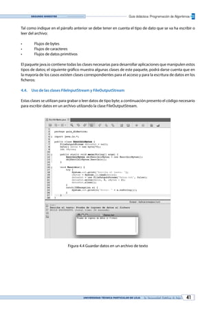 UNIVERSIDAD TÉCNICA PARTICULAR DE LOJA La Universidad Católica de Loja 41
Guía didáctica: Programación de AlgoritmosSegundo bimestre
Tal como indique en el párrafo anterior se debe tener en cuenta el tipo de dato que se va ha escribir o
leer del archivo:
•	 Flujos de bytes
•	 Flujos de caracteres
•	 Flujos de datos primitivos
El paquete java.io contiene todas las clases necesarias para desarrollar aplicaciones que manipulen estos
tipos de datos; el siguiente gráfico muestra algunas clases de este paquete, podrá darse cuenta que en
la mayoría de los casos existen clases correspondientes para el acceso y para la escritura de datos en los
ficheros:
4.4.	 Uso de las clases FileInputStream y FileOutputStream
Estas clases se utilizan para grabar o leer datos de tipo byte; a continuación presento el código necesario
para escribir datos en un archivo utilzando la clase FileOutputStream.
Figura 4.4 Guardar datos en un archivo de texto
 