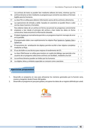 UNIVERSIDAD TÉCNICA PARTICULAR DE LOJA La Universidad Católica de Loja 43
Guía didáctica: Programación de AlgoritmosSegundo bimestre
16
Los archivos de texto se pueden leer mediante editores de texto, mientras que los
archivos binarios se leen mediante un programa que convierte esos datos en formato
legible para los humanos.
( )
17 La clase File se utiliza para obtener información acerca de los archivos y directorios. ( )
18
Las operaciones de entrada y salida basadas en caracteres se pueden llevar a cabo
con las clases Scanner y Formatter.
( )
19
Para obtener datos de un archivo en forma secuencial, los programas comúnmente
empiezan a leer desde el principio del archivo y leen todos los datos en forma
consecutiva, hasta encontrar la información deseada.
( )
20
El objeto System.err normalmente permite a un programa imprimir mensajes de error
en la pantalla.
( )
21
El programador debe crear explícitamente los objetos flujo System.in, System. Out y
System.err
( )
22
El mecanismo de serialización de objetos permite escribir o leer objetos completos
mediante un flujo.
( )
23 El uso de búfer es una técnica para mejorar el rendimiento de E/S. ( )
24
La clase JFileChooser se utiliza para mostrar un cuadro de diálogo, que permite a los
usuarios de un programa seleccionar archivos con facilidad , mediante una GUI
( )
25 Los archivos binarios pueden ser leídos por los humanos ( )
26 Los dígitos, letras y símbolos especiales se conocen como caracteres ( )
Ejercicios propuestos
1.	 Desarrolle un programa en Java para almacenar los números generados por la función seno,
coseno y tangente, desde 0 hasta 360 grados.
2.	 Desarrolle un programa en java para grabar y recuperar los datos de un registro definido por usted.
Ir a solucionario
 