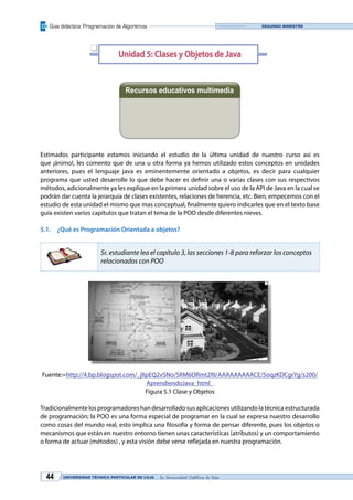 Guía didáctica: Programación de Algoritmos
UNIVERSIDAD TÉCNICA PARTICULAR DE LOJA La Universidad Católica de Loja44
Segundo bimestre
Unidad 5: Clases y Objetos de Java
Recursos educativos multimedia
Estimados participante estamos iniciando el estudio de la última unidad de nuestro curso así es
que ¡ánimo!, les comento que de una u otra forma ya hemos utilizado estos conceptos en unidades
anteriores, pues el lenguaje java es eminentemente orientado a objetos, es decir para cualquier
programa que usted desarrolle lo que debe hacer es definir una o varias clases con sus respectivos
métodos, adicionalmente ya les explique en la primera unidad sobre el uso de la API de Java en la cual se
podrán dar cuenta la jerarquía de clases existentes, relaciones de herencia, etc. Bien, empecemos con el
estudio de esta unidad el mismo que mas conceptual, finalmente quiero indicarles que en el texto base
guía existen varios capítulos que tratan el tema de la POO desde diferentes nieves.
5.1.	 ¿Qué es Programación Orientada a objetos?
Sr. estudiante lea el capítulo 3, las secciones 1-8 para reforzar los conceptos
relacionados con POO
Fuente:=http://4.bp.blogspot.com/_jlIpEQ2vSNo/SRM6ORmt2RI/AAAAAAAAACE/5oqzKDCgrYg/s200/
AprendiendoJava_html_
Figura 5.1 Clase y Objetos
Tradicionalmentelosprogramadoreshandesarrolladosusaplicacionesutilizandolatécnicaestructurada
de programación; la POO es una forma especial de programar en la cual se expresa nuestro desarrollo
como cosas del mundo real, esto implica una filosofía y forma de pensar diferente, pues los objetos o
mecanismos que están en nuestro entorno tienen unas características (atributos) y un comportamiento
o forma de actuar (métodos) , y esta visión debe verse reflejada en nuestra programación.
q
Videoconferencia Diapositivas
 
