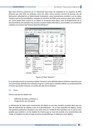 UNIVERSIDAD TÉCNICA PARTICULAR DE LOJA La Universidad Católica de Loja 45
Guía didáctica: Programación de AlgoritmosSegundo bimestre
Bajo estos términos pensemos en un “Automóvil” para tratar de modelarlo en un esquema de POO.
Diríamos que este tiene sus atributos como son color, marca, tamaño, número de puertas, año de
fabricación, velocidad (en un determinado instante)etc.; estas características vendrían a ser los datos;
mientras que las funcionalidades o métodos (en términos de POO) serian arrancar, parar, girar, acelerar,
etc. Como podrá darse cuenta en un objeto se encapsula tanto datos como la programación de su
funcionamiento; otro ejemplo más cercano a nuestro medio informático, sería modelar con orientación
a objetos una ventana del“Sistema Operativo Windows”:
Figura 5.2 Clase“Ventana“
En un ejemplo anterior se presenta el objeto“ventana”y se ha definido algunos atributos respectivos, por
otra parte tengo definidos tres métodos, tenga en cuenta que los métodos definen un comportamiento
el mismo que puede involucrar un cambio de valor de los atributos.
5.2.	Clases
Hemos visto que los objetos son:
•	 Definición de datos o atributos, y
•	 Programación, por otra parte.
La declaración de todos estos componentes del objeto es una clase, también se podría decir que una
clase de abstracción de objetos o que es la generalización de un tipo específico de objetos; siendo
más prácticos podríamos comparar a una clase como un molde de hacer pasteles, con el cual se crean
pasteles que vendrían a ser los objetos los mismos que se crean de acuerdo a las características del
molde, en realidad una clase es algo así como una plantilla que se utiliza para crear objetos.
 