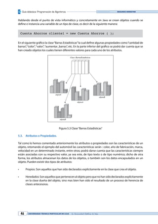 Guía didáctica: Programación de Algoritmos
UNIVERSIDAD TÉCNICA PARTICULAR DE LOJA La Universidad Católica de Loja46
Segundo bimestre
Hablando desde el punto de vista informático y concretamente en Java se crean objetos cuando se
define e instancia una variable de un tipo de clase, es decir de la siguiente manera:
Cuenta Ahorros cliente1 = new Cuenta Ahorros ( );
En el siguiente gráfico la clase“Barras Estadísticas”la cual define algunas propiedades como“cantidad de
barras”, “color”, “valor”, “aumentar_barras”, etc. En la parte inferior del gráfico se podrá dar cuenta que se
han creado objetos los cuales tienen diferentes valores para cada uno de los atributos.
Figura 5.3 Clase“Barras Estadísticas”
5.3.	 Atributos o Propiedades.
Tal como lo hemos comentado anteriormente los atributos o propiedades son las características de un
objeto, retomando el ejemplo del automóvil las características serán : color, año de fabricación, marca,
velocidad en un determinado instante, entre otras; podrá darse cuenta que las características siempre
están asociadas con su respectivo valor, ya sea este, de tipo texto o de tipo numérico; dicho de otra
forma, los atributos almacenan los datos de los objetos, o también son los datos encapsulados en un
objeto. Pueden existir dos tipos de atributos:
•	 Propios: Son aquellos que han sido declarados explícitamente en la clase que crea el objeto.
•	 Heredados:Sonaquellosquepertenecenalobjetoperoquenohansidodeclaradosexplícitamente
en la clase dueña del objeto, sino mas bien han sido el resultado de un proceso de herencia de
clases antecesoras.
 