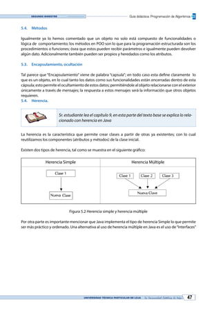UNIVERSIDAD TÉCNICA PARTICULAR DE LOJA La Universidad Católica de Loja 47
Guía didáctica: Programación de AlgoritmosSegundo bimestre
5.4.	Métodos
Igualmente ya lo hemos comentado que un objeto no solo está compuesto de funcionalidades o
lógica de comportamiento; los métodos en POO son lo que para la programación estructurada son los
procedimientos o funciones; ósea que estos pueden recibir parámetros e igualmente pueden devolver
algún dato. Adicionalmente también pueden ser propios y heredados como los atributos.
5.3.	 Encapsulamiento, ocultación
Tal parece que “Encapsulamiento” viene de palabra “capsula”; en todo caso esta define claramente lo
que es un objeto, en lo cual tanto los datos como sus funcionalidades están encerradas dentro de esta
cápsula; esto permite el ocultamiento de estos datos; permitiéndole al objeto relacionarse con el exterior
únicamente a través de mensajes; la respuesta a estos mensajes será la información que otros objetos
requieren.
5.4.	Herencia.
Sr. estudiante lea el capítulo 9, en esta parte del texto base se explica lo rela-
cionado con herencia en Java
La herencia es la característica que permite crear clases a partir de otras ya existentes; con lo cual
reutilizamos los componentes (atributos y métodos) de la clase inicial.
Existen dos tipos de herencia, tal como se muestra en el siguiente gráfico:
Herencia Simple Herencia Múltiple
Figura 5.2 Herencia simple y herencia múltiple
Por otra parte es importante mencionar que Java implementa el tipo de herencia Simple lo que permite
ser más práctico y ordenado. Una alternativa al uso de herencia múltiple en Java es el uso de“Interfaces”
 