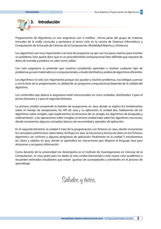 UNIVERSIDAD TÉCNICA PARTICULAR DE LOJA La Universidad Católica de Loja 5
Guía didáctica: Programación de AlgoritmosPreliminares
3.	Introducción
Programación de Algoritmos es una asignatura con 4 créditos , forma parte del grupo de materias
troncales de la malla curricular y pertenece al tercer ciclo en la carrera de Sistemas Informáticos y
Computación de la Escuela de Ciencias de la Computación. Modalidad Abierta y a Distancia.
Los algoritmos son muy importantes a la hora de programar ya que son los pasos exactos para resolver
un problema. Esto quiere decir que es un procedimiento computacional bien definido que requiere de
datos de entrada y produce un valor como salida.
Con esta asignatura se pretende que nuestros estudiantes aprendan a resolver cualquier tipo de
problemasyaseanmatemáticosocomputacionales,atravésdeldiseñoyanálisisdealgoritmoseficientes.
Los algoritmos no solo son importantes porque nos ayudan a resolver problemas, nos obligan a pensar
y son la base de la programación, la calidad de un programa computacional depende de la calidad del
algoritmo.
Los contenidos que abarca la asignatura están estructurados en cinco unidades, distribuidos 3 para el
primer bimestre y 2 para el segundo bimestre.
La primera unidad comprende la Gestión de excepciones en Java, donde se explica los fundamentos
sobre el manejo de excepciones, los API de Java y su aplicación; la unidad dos, hablaremos de los
algoritmos sobre arreglos, aquí explicaremos la estructura de un arreglo, los algoritmos de búsqueda y
ordenamiento y las operaciones sobre arreglos; la tercera unidad trata sobre los algoritmos recursivos,
donde revisaremos algunos conceptos básicos de recursividad y ejemplos de aplicación.
En el segundo bimestre, la unidad 4 trata de la programación con ficheros en Java, donde revisaremos
los conceptos preliminares sobre datos, los flujos en Java, la estructura y lectura de datos en los ficheros,
algoritmos con archivos y algunos programas de aplicación; finalmente en la unidad 5 estudiaremos
las clases y objetos en java, donde se aprenderá los mecanismos que dispone el lenguaje Java para
almacenar y recuperar información.
Como docente de la universidad me desempeño en el Instituto de Investigaciones en Ciencias de la
Computación, es muy grato para mí darles la más cordial bienvenida a este nuevo ciclo académico y
recuerden estimados estudiantes que estaré gustoso de acompañarles y orientarles en el proceso de
aprendizaje.
Saludos y éxitos.
 