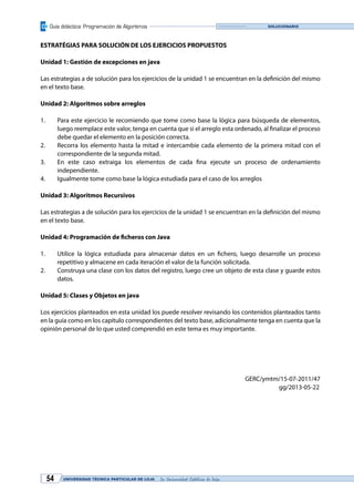 Guía didáctica: Programación de Algoritmos
UNIVERSIDAD TÉCNICA PARTICULAR DE LOJA La Universidad Católica de Loja54
SOLUCIONARIO
ESTRATÉGIAS PARA SOLUCIÓN DE LOS EJERCICIOS PROPUESTOS
Unidad 1: Gestión de excepciones en java
en el texto base.
Unidad 2: Algoritmos sobre arreglos
1. Para este ejercicio le recomiendo que tome como base la lógica para búsqueda de elementos,
debe quedar el elemento en la posición correcta.
2. Recorra los elemento hasta la mitad e intercambie cada elemento de la primera mitad con el
correspondiente de la segunda mitad.
3.
independiente.
4. Igualmente tome como base la lógica estudiada para el caso de los arreglos
Unidad 3: Algoritmos Recursivos
en el texto base.
1.
repetitivo y almacene en cada iteración el valor de la función solicitada.
2. Construya una clase con los datos del registro, luego cree un objeto de esta clase y guarde estos
datos.
Unidad 5: Clases y Objetos en java
Los ejercicios planteados en esta unidad los puede resolver revisando los contenidos planteados tanto
en la guía como en los capítulo correspondientes del texto base, adicionalmente tenga en cuenta que la
opinión personal de lo que usted comprendió en este tema es muy importante.
GERC/ymtm/15-07-2011/47
gg/2013-05-22
 