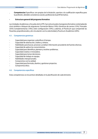 UNIVERSIDAD TÉCNICA PARTICULAR DE LOJA La Universidad Católica de Loja 7
Guía didáctica: Programación de AlgoritmosPreliminares
¸	 Competencias Específicas: son propias de la titulación, aportan a la cualificación específica para
la profesión, dándole consistencia social y profesional al perfil formativo.
•	 Estructura general del programa formativo
Las Unidades Académicas o Escuelas de la UTPL han estructurado el programa formativo contemplando
cinco ámbitos o bloques de asignaturas: Formación Básica (10%); Genéricas de carrera (15%); Troncales
(35%) Complementarias (10%); Libre configuración (10%) y además, el Practicum que comprende las
Pasantías preprofesionales y de vinculación con la colectividad y Practicum Académico (20%).
4.1.	 Competencias genéricas
-	 Capacidad para organizar y planificar el tiempo.
-	 Capacidad de abstracción, análisis y síntesis.
-	 Habilidades para buscar, procesar y analizar información procedente de fuentes diversas.
-	 Capacidad de aplicar los conocimientos.
-	 Capacidad para identificar, plantear y resolver problemas.
-	 Capacidad creativa e innovadora.
-	 Capacidad para tomar decisiones.
-	 Capacidad de trabajo en equipo.
-	 Habilidades interpersonales.
-	 Compromiso con la calidad.
-	 Capacidad para formular, diseñar y gestionar proyectos.
-	 Compromiso ético.
4.2.	 Competencias específicas
Estas competencias se encuentran detalladas en la planificación de cada bimestre.
 