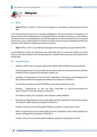 Guía didáctica: Programación de Algoritmos
UNIVERSIDAD TÉCNICA PARTICULAR DE LOJA La Universidad Católica de Loja8
Preliminares
5.	Bibliografía
5.1.	Básica
•	 Texto: DEITEL, H. y DEITEL, P. (2010): Como Programar en Java, México, Editorial Pearson Prentice
Hall.
Se ha seleccionado este texto por las ventajas pedagógicas y técnicas que brinda al estudiante, en el
mismo se tratan temas relacionados con el lenguaje desde los conceptos, estructuras y sintaxis básicas,
de esta forma este recurso bibliográfico le servirá al estudiante no solo en el presente ciclo sino durante
el resto de su carrera, adicionalmente en el texto se puede encontrar una gran cantidad de ejercicios los
cuales han sido explicados a detalle por parte de los autores.
•	 Guía: Riofrío, G. (2011): Guía didáctica de programación de algoritmos, Ecuador, Editorial UTPL.
La guía didáctica contiene las indicaciones que usted debe tener en cuenta para realizar un estudio
eficaz, en este texto también se han colocado ejercicios complementarios a los que están planteados en
el texto base.
5.2.	Complementaria
•	 Ceballos J. (2007): Java 2 Lenguaje y aplicaciones. Madrid: Editorial Alfaomega Grupo Editorial.
	 LibrodeprogramaciónenJava,queabarcatemasrelacionadosconsentenciasdecontrol,matrices,
métodos, ficheros, programación orientada a objetos, etc. 
•	 González, A. Programación en Java [En línea]. Disponible en http://issuu.com/arnaldogonzales/
docs/realizaciondemiprimerprogramaennetbeans [Consultada en 23/02/2011].
	 En este video se explica el uso del IDE NetBeans para realizar programas en java.
•	 Edualnav.   Programación en Java [En línea]. Disponible en http://www.youtube.com/
watch?v=DE521kI-73Q [Consultada en 23/02/2011].
	 En el video se explica con un ejemplo como empezar a utilizar NetBeans.
•	 Borysbercley. Programación en Java y modo gráfico [En línea]. Disponible en http://www.youtube.
com/watch?v=8eEtmYrgIJQ [Consultada en 23/02/2011].
	 El video muestra el uso de interfaz gráfica NetBeans, ejemplos y manejo básico. Parte I.
•	 KAAF7. Programación en Java y modo gráfico [En línea]. Disponible en http://www.youtube.com/
watch?v=8TSgylhyrNI [Consultada en 23/02/2011].
	 El video muestra el uso de interfaz gráfica NetBeans, ejemplos y manejo básico. Parte II.
 