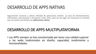 DESARROLLO DE APPS NATIVAS
Seguramente conozcas y utilices infinidad de aplicaciones móviles ya sean de entretenimiento,
información, comunicación o transporte, entre otras, pero tal vez oigas con frecuencia un término
que no resulte muy familiar, las aplicaciones nativas.
DESARROLLO DE APPS MULTIPLATAFORMA
• Las APPs siempre se han caracterizado por tener una calidad superior
a las webs tradicionales en diseño, capacidad, rendimiento y
funcionalidades.
 