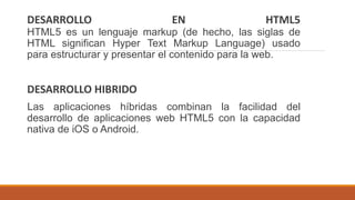 DESARROLLO EN HTML5
HTML5 es un lenguaje markup (de hecho, las siglas de
HTML significan Hyper Text Markup Language) usado
para estructurar y presentar el contenido para la web.
DESARROLLO HIBRIDO
Las aplicaciones híbridas combinan la facilidad del
desarrollo de aplicaciones web HTML5 con la capacidad
nativa de iOS o Android.
 