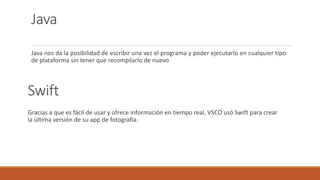 Java
Java nos da la posibilidad de escribir una vez el programa y poder ejecutarlo en cualquier tipo
de plataforma sin tener que recompilarlo de nuevo
Swift
Gracias a que es fácil de usar y ofrece información en tiempo real, VSCO usó Swift para crear
la última versión de su app de fotografía.
 